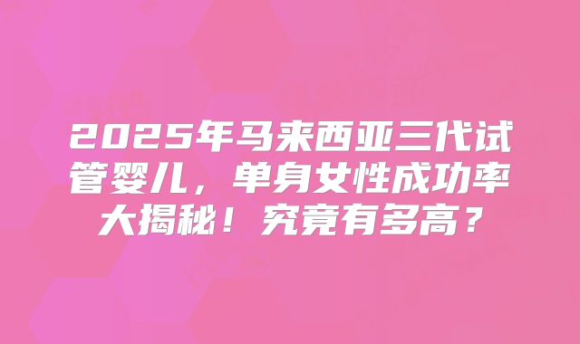 2025年马来西亚三代试管婴儿，单身女性成功率大揭秘！究竟有多高？
