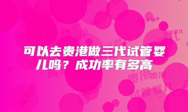可以去贵港做三代试管婴儿吗？成功率有多高