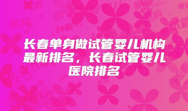 长春单身做试管婴儿机构最新排名，长春试管婴儿医院排名