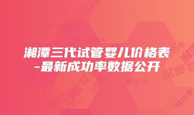 湘潭三代试管婴儿价格表-最新成功率数据公开