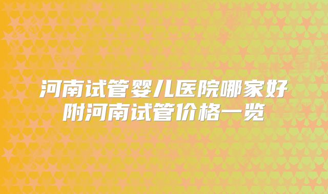 河南试管婴儿医院哪家好附河南试管价格一览