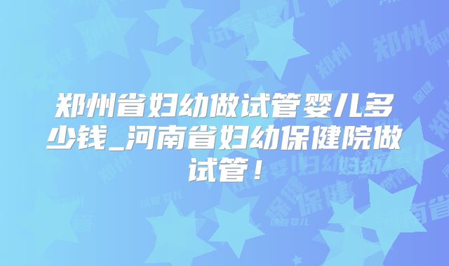 郑州省妇幼做试管婴儿多少钱_河南省妇幼保健院做试管！