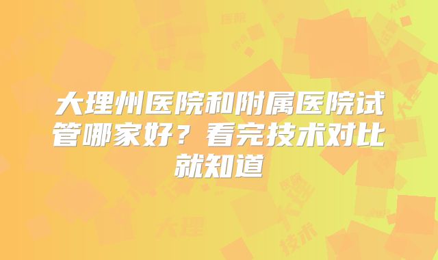 大理州医院和附属医院试管哪家好？看完技术对比就知道