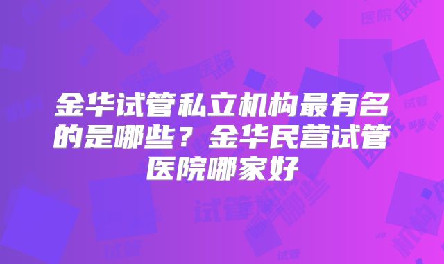 金华试管私立机构最有名的是哪些？金华民营试管医院哪家好