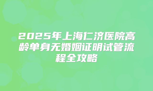 2025年上海仁济医院高龄单身无婚姻证明试管流程全攻略