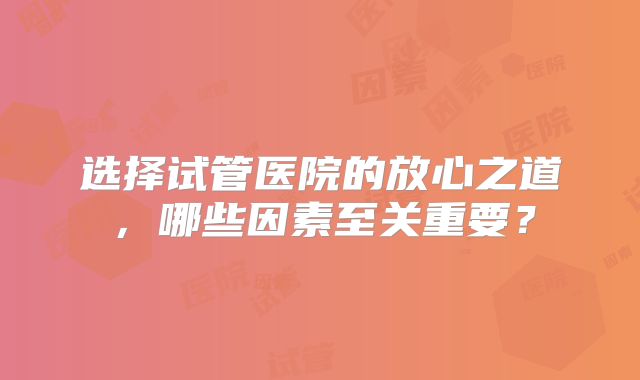 选择试管医院的放心之道，哪些因素至关重要？