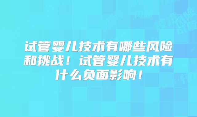 试管婴儿技术有哪些风险和挑战！试管婴儿技术有什么负面影响！
