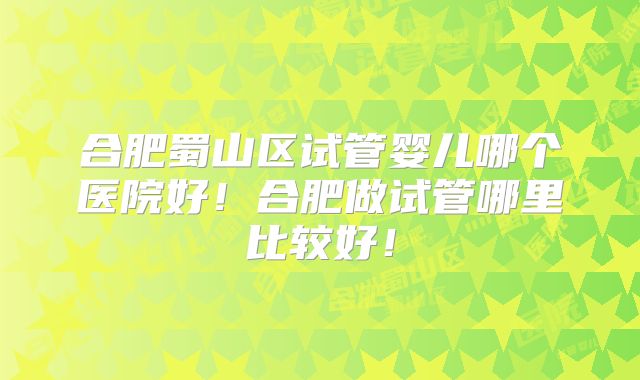合肥蜀山区试管婴儿哪个医院好！合肥做试管哪里比较好！
