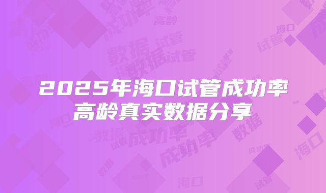2025年海口试管成功率高龄真实数据分享
