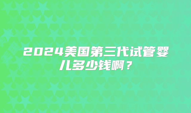 2024美国第三代试管婴儿多少钱啊?