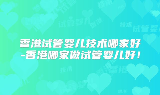 香港试管婴儿技术哪家好-香港哪家做试管婴儿好!