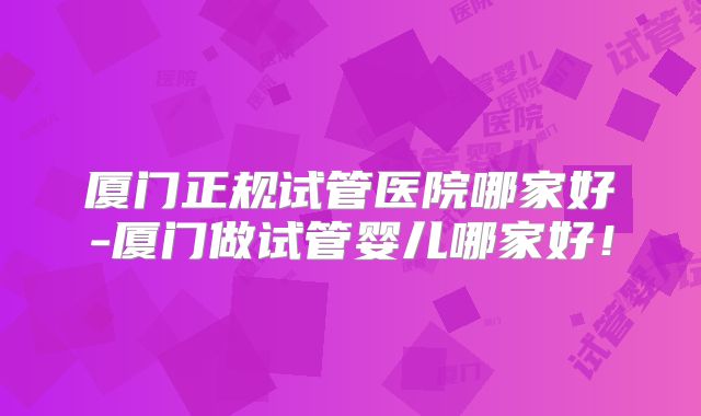 厦门正规试管医院哪家好-厦门做试管婴儿哪家好！