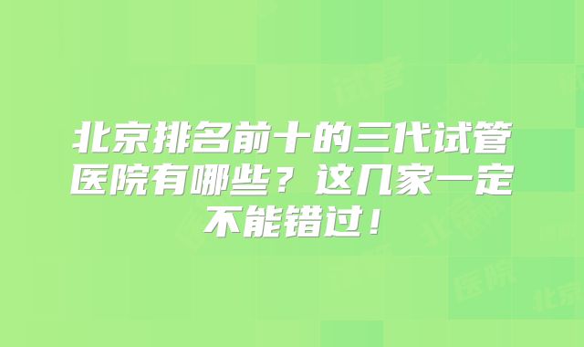 北京排名前十的三代试管医院有哪些？这几家一定不能错过！