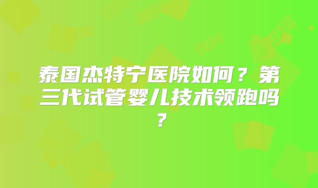泰国杰特宁医院如何？第三代试管婴儿技术领跑吗？