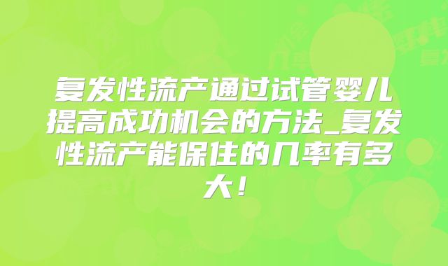 复发性流产通过试管婴儿提高成功机会的方法_复发性流产能保住的几率有多大！