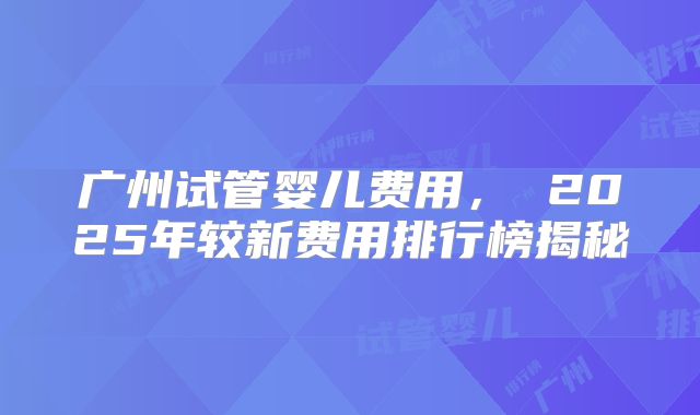 广州试管婴儿费用， 2025年较新费用排行榜揭秘