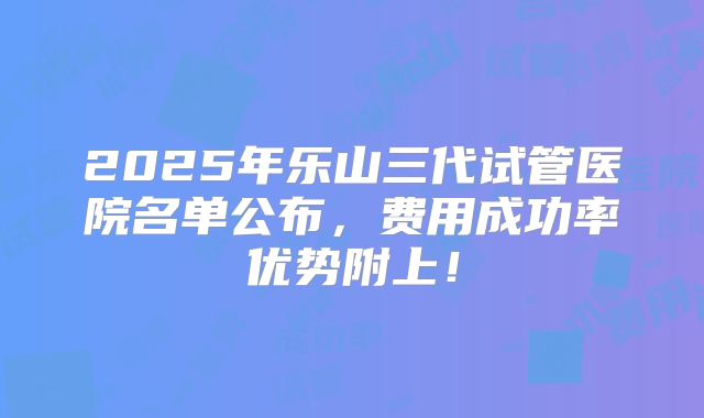 2025年乐山三代试管医院名单公布，费用成功率优势附上！