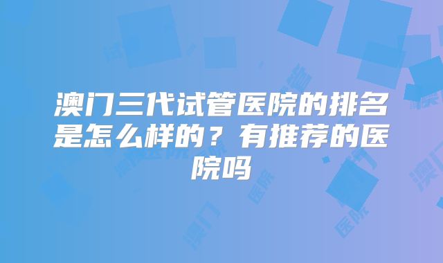 澳门三代试管医院的排名是怎么样的？有推荐的医院吗