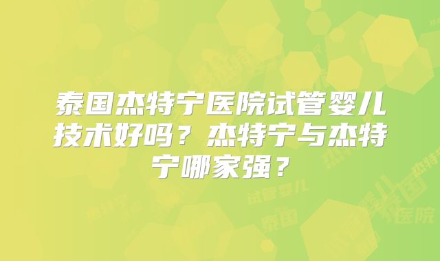 泰国杰特宁医院试管婴儿技术好吗？杰特宁与杰特宁哪家强？