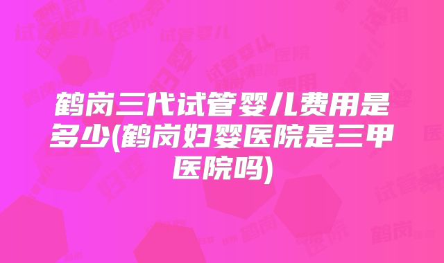 鹤岗三代试管婴儿费用是多少(鹤岗妇婴医院是三甲医院吗)