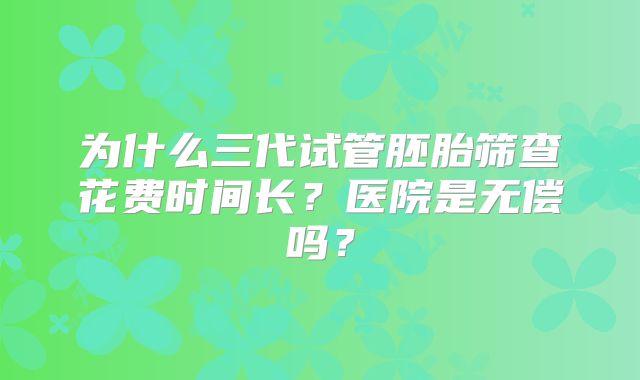 为什么三代试管胚胎筛查花费时间长？医院是无偿吗？