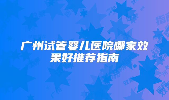 广州试管婴儿医院哪家效果好推荐指南