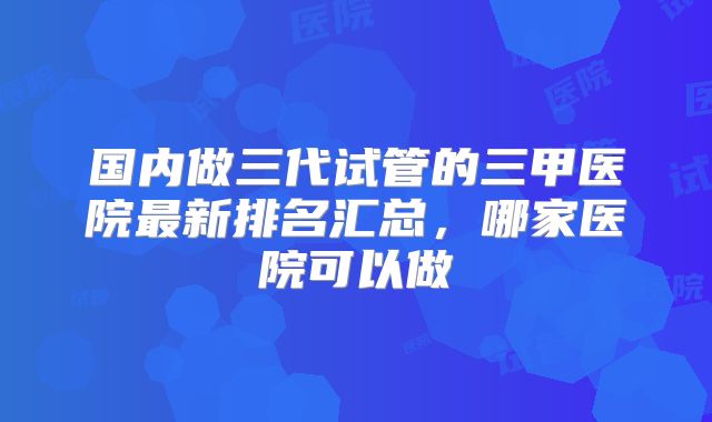 国内做三代试管的三甲医院最新排名汇总，哪家医院可以做