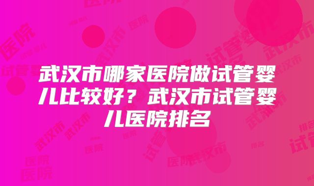 武汉市哪家医院做试管婴儿比较好?武汉市试管婴儿医院排名
