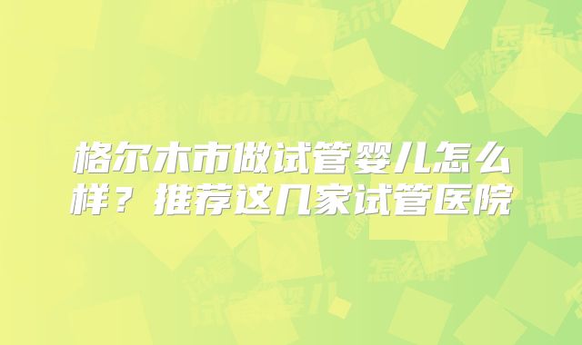 格尔木市做试管婴儿怎么样?推荐这几家试管医院