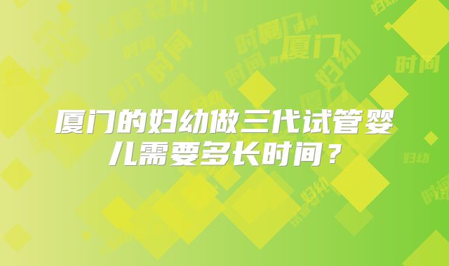 厦门的妇幼做三代试管婴儿需要多长时间？