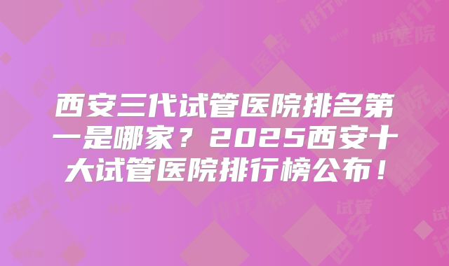 西安三代试管医院排名第一是哪家？2025西安十大试管医院排行榜公布！