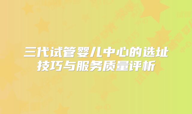 三代试管婴儿中心的选址技巧与服务质量评析