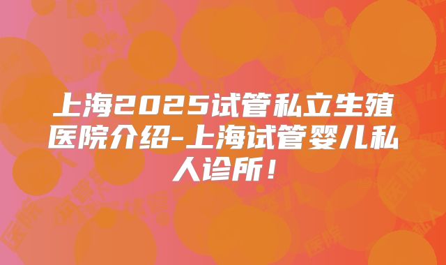 上海2025试管私立生殖医院介绍-上海试管婴儿私人诊所！