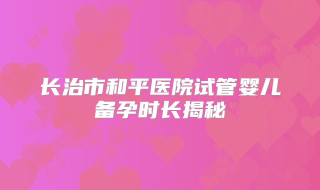 长治市和平医院试管婴儿备孕时长揭秘