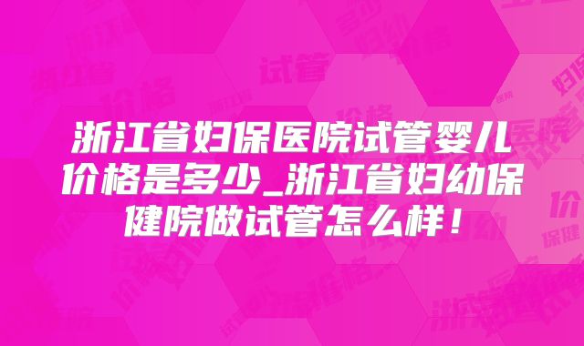 浙江省妇保医院试管婴儿价格是多少_浙江省妇幼保健院做试管怎么样！