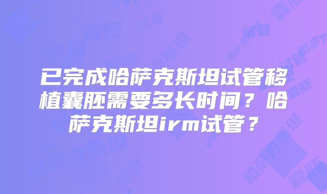 已完成哈萨克斯坦试管移植囊胚需要多长时间?哈萨克斯坦irm试管?