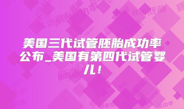 美国三代试管胚胎成功率公布_美国有第四代试管婴儿！
