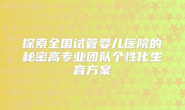探索全国试管婴儿医院的秘密高专业团队个性化生育方案