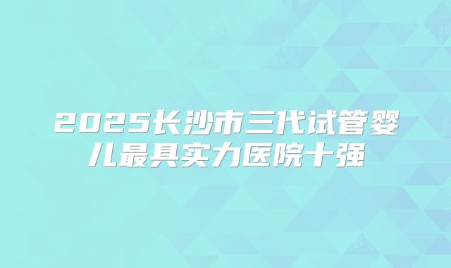 2025长沙市三代试管婴儿最具实力医院十强