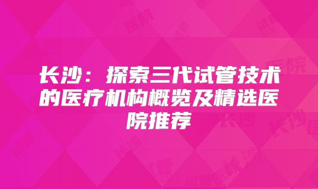 长沙：探索三代试管技术的医疗机构概览及精选医院推荐