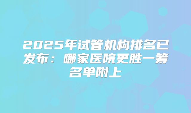 2025年试管机构排名已发布：哪家医院更胜一筹名单附上