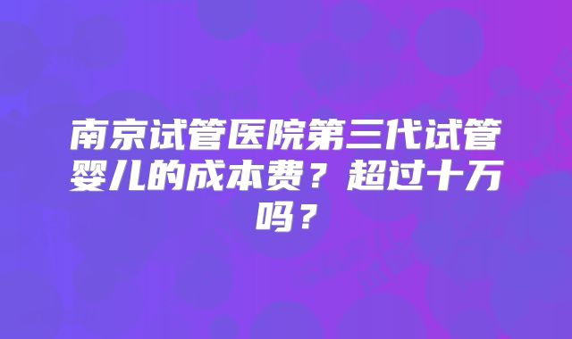 南京试管医院第三代试管婴儿的成本费？超过十万吗？