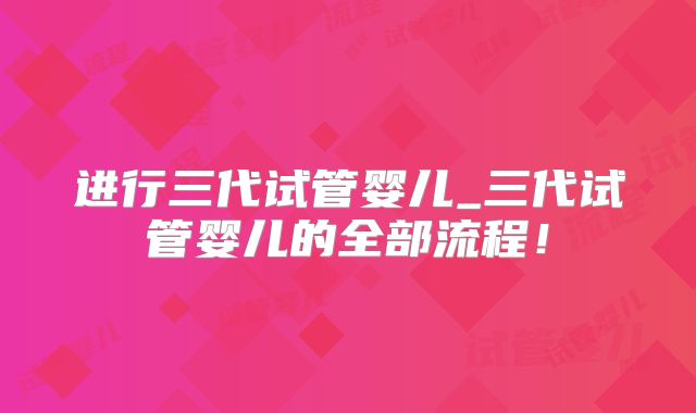 进行三代试管婴儿_三代试管婴儿的全部流程！