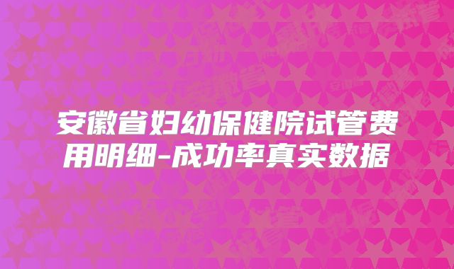 安徽省妇幼保健院试管费用明细-成功率真实数据