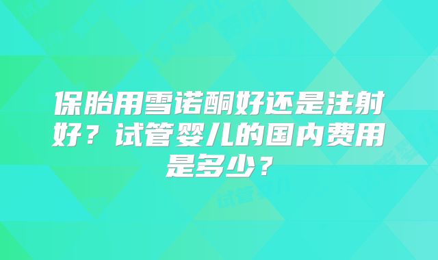 保胎用雪诺酮好还是注射好？试管婴儿的国内费用是多少？