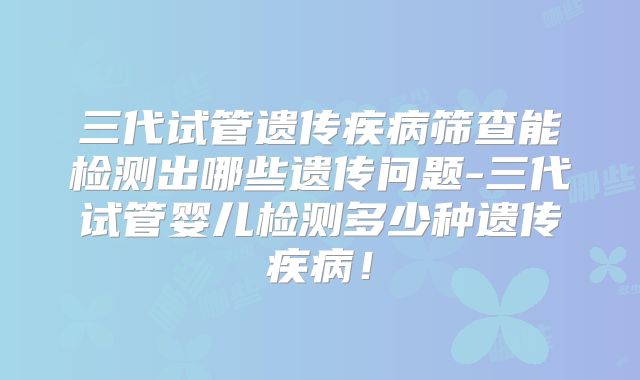 三代试管遗传疾病筛查能检测出哪些遗传问题-三代试管婴儿检测多少种遗传疾病！