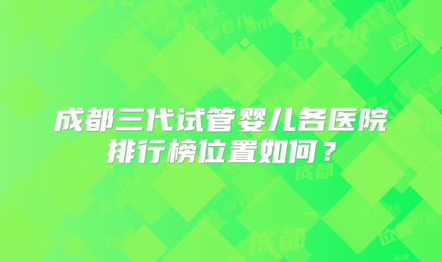 成都三代试管婴儿各医院排行榜位置如何？
