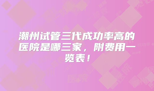 潮州试管三代成功率高的医院是哪三家，附费用一览表！