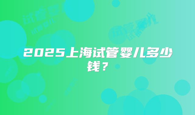 2025上海试管婴儿多少钱?