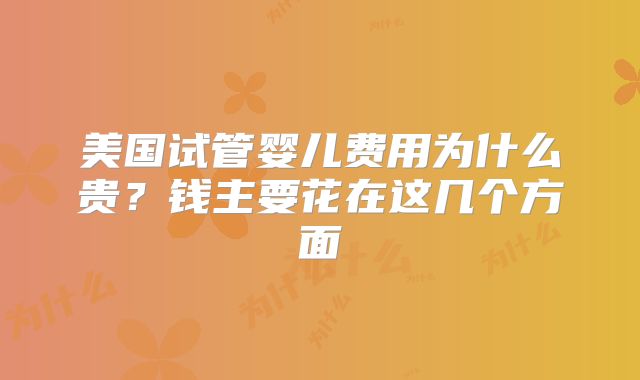 美国试管婴儿费用为什么贵?钱主要花在这几个方面